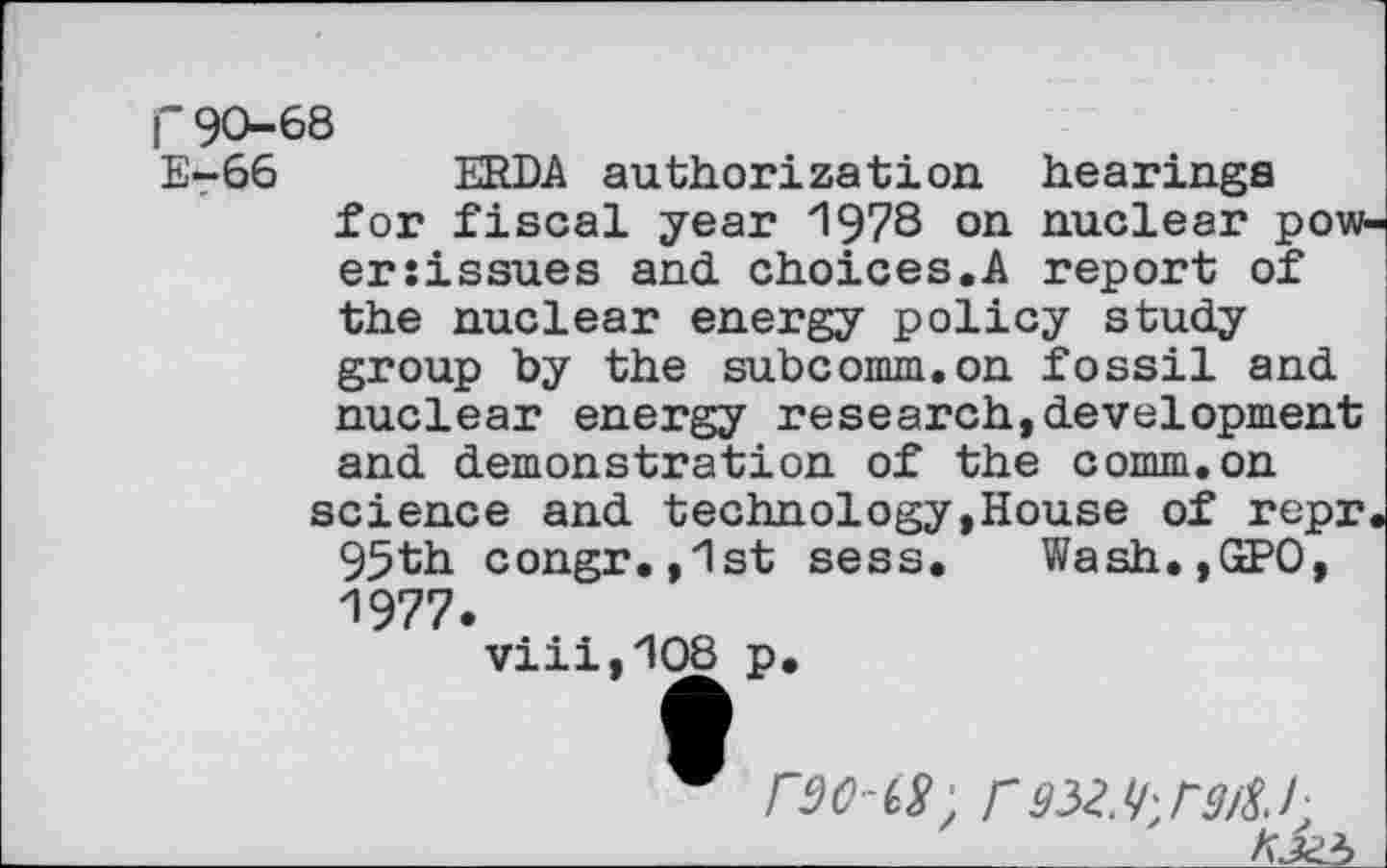 ﻿r90-68
E-66 ERDA authorization hearings for fiscal year 1973 on nuclear power :issues and choices.A report of the nuclear energy policy study group by the subcomm.on fossil and nuclear energy research,development and demonstration of the comm.on
science and technology,House of repr. 95th congr.,1st sess. Wash.,GPO, 1977.
viii,108 p.
roots, rgwhrart.r _______________________________K3Z5